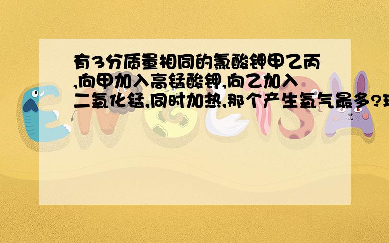 有3分质量相同的氯酸钾甲乙丙,向甲加入高锰酸钾,向乙加入二氧化锰,同时加热,那个产生氧气最多?理由是