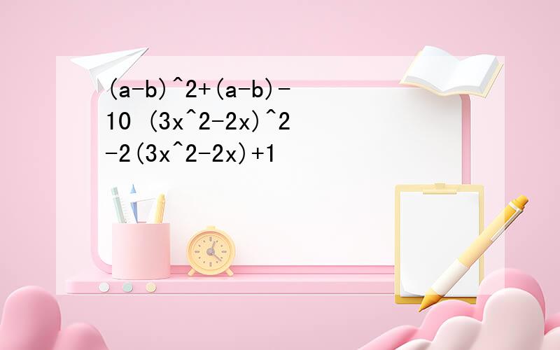 (a-b)^2+(a-b)-10 (3x^2-2x)^2-2(3x^2-2x)+1