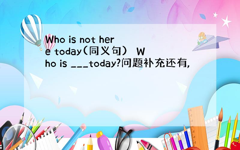 Who is not here today(同义句） Who is ___today?问题补充还有,