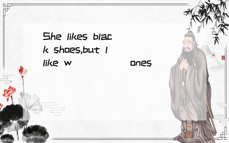 She likes black shoes,but l like w_____ ones