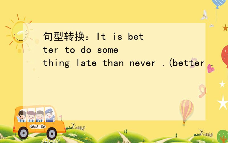 句型转换：It is better to do something late than never .(better .