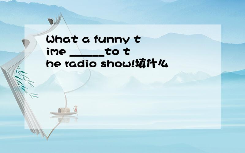 What a funny time ______to the radio show!填什么