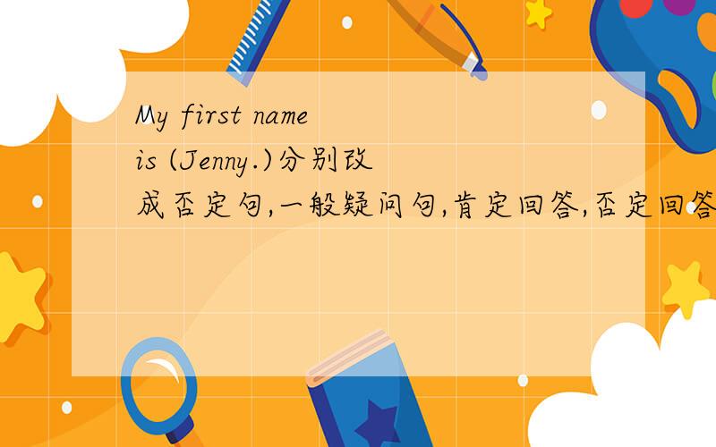 My first name is (Jenny.)分别改成否定句,一般疑问句,肯定回答,否定回答,括号提问.
