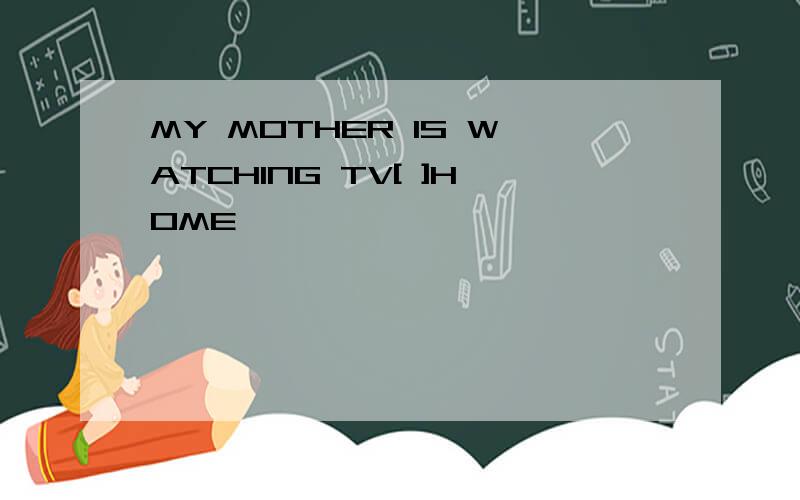 MY MOTHER IS WATCHING TV[ ]HOME