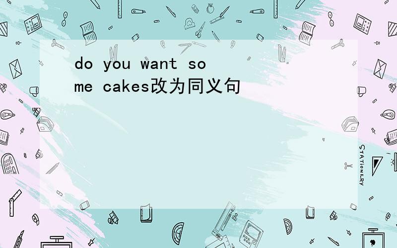 do you want some cakes改为同义句