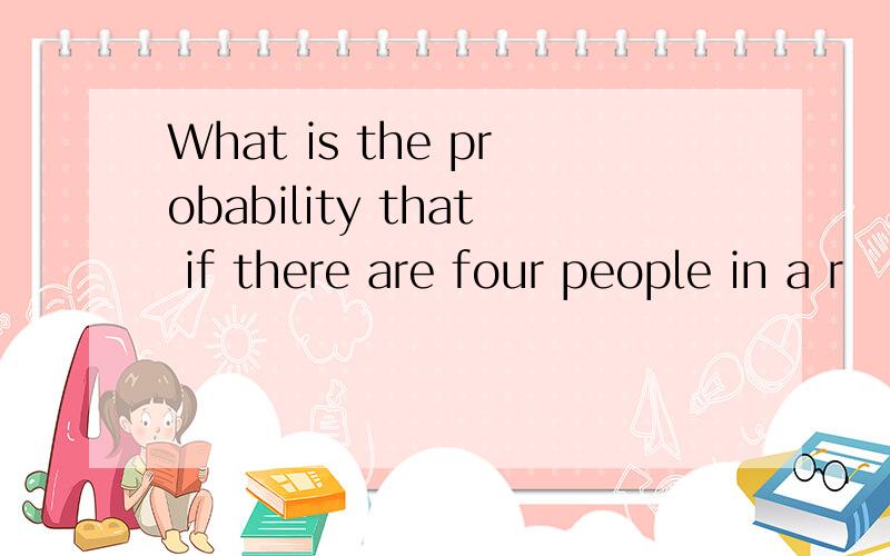 What is the probability that if there are four people in a r