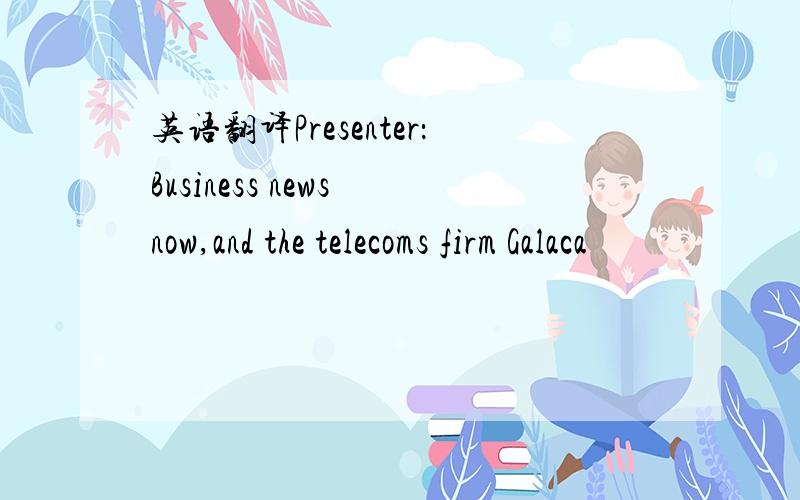 英语翻译Presenter：Business news now,and the telecoms firm Galaca
