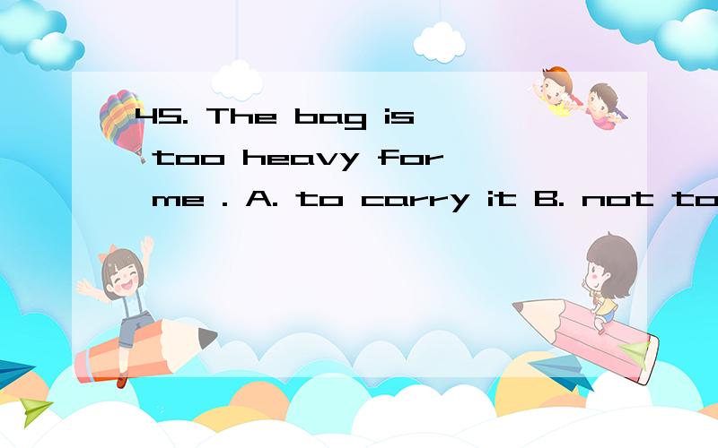 45. The bag is too heavy for me . A. to carry it B. not to c