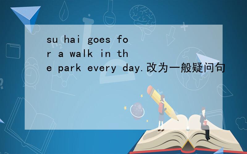 su hai goes for a walk in the park every day.改为一般疑问句