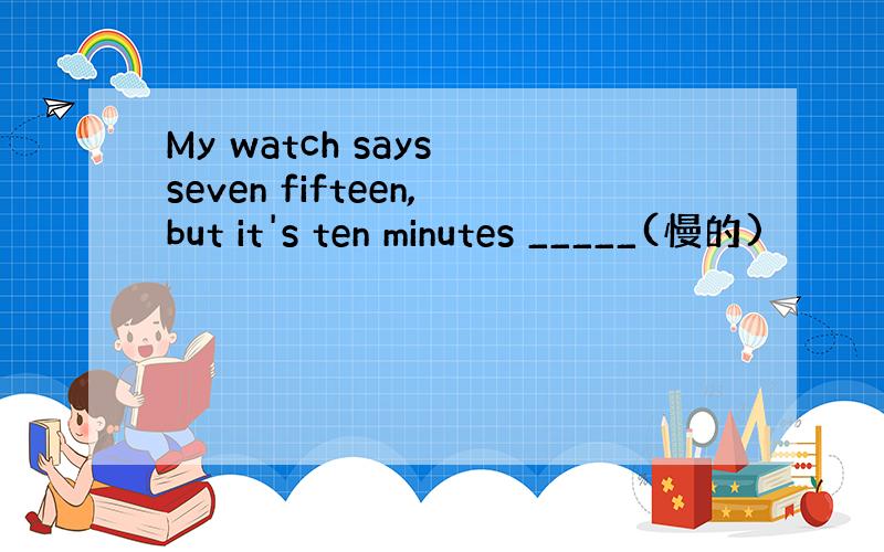 My watch says seven fifteen,but it's ten minutes _____(慢的)