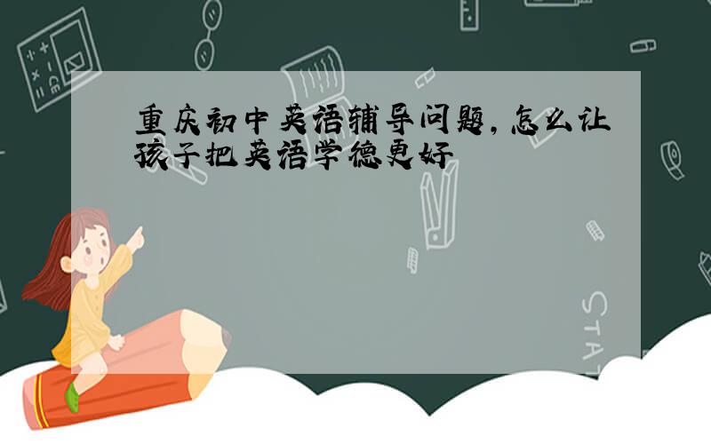 重庆初中英语辅导问题,怎么让孩子把英语学德更好