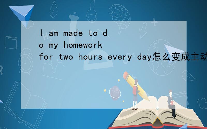 I am made to do my homework for two hours every day怎么变成主动语态