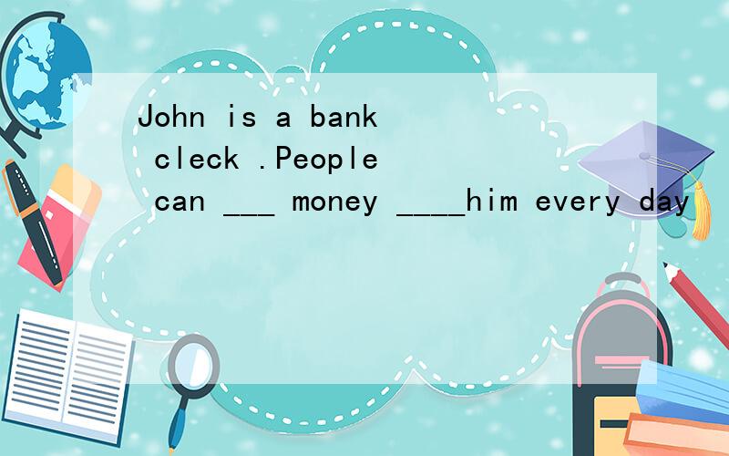 John is a bank cleck .People can ___ money ____him every day