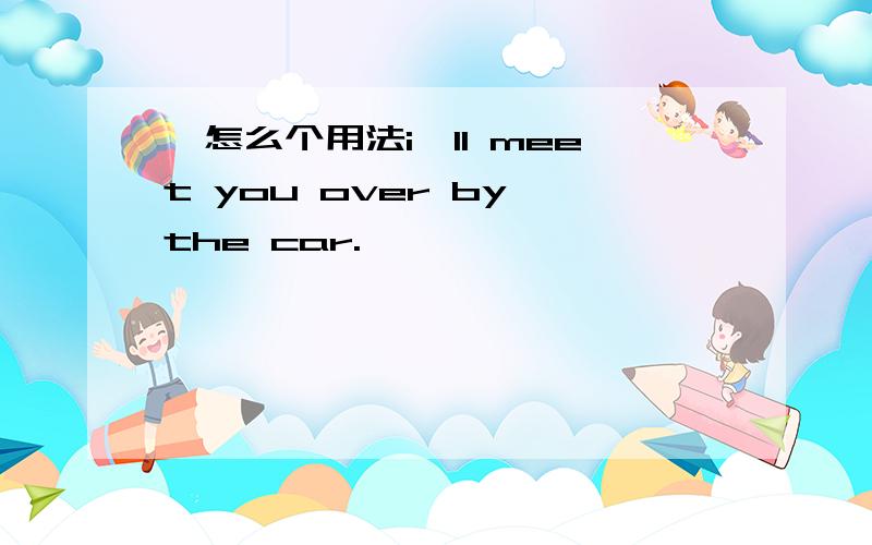 ,怎么个用法i'll meet you over by the car.