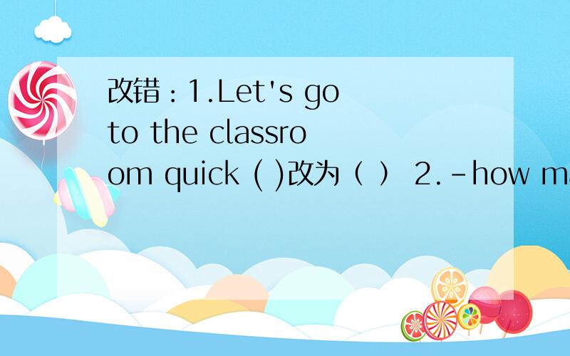 改错：1.Let's go to the classroom quick ( )改为（ ） 2.-how many st
