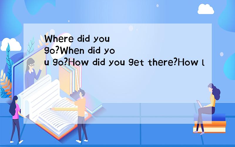 Where did you go?When did you go?How did you get there?How l