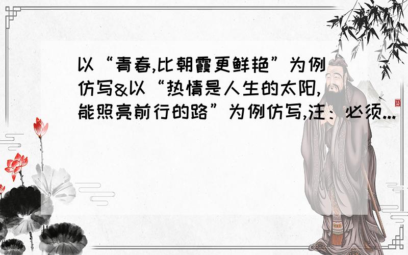 以“青春,比朝霞更鲜艳”为例仿写&以“热情是人生的太阳,能照亮前行的路”为例仿写,注：必须...