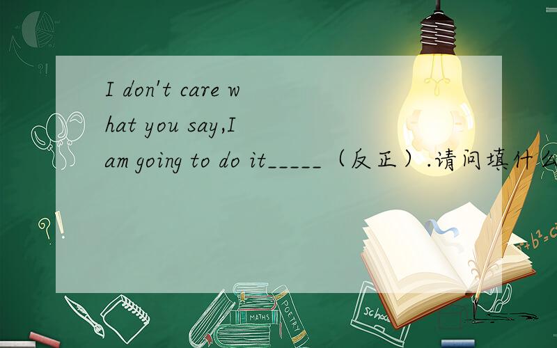 I don't care what you say,I am going to do it_____（反正）.请问填什么