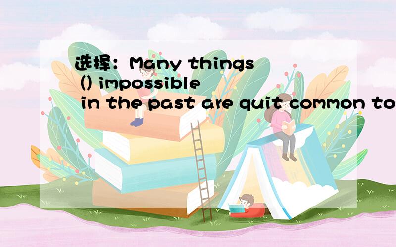 选择：Many things () impossible in the past are quit common tod