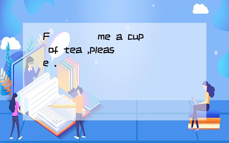 F____ me a cup of tea ,please .