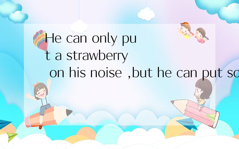 He can only put a strawberry on his noise ,but he can put so