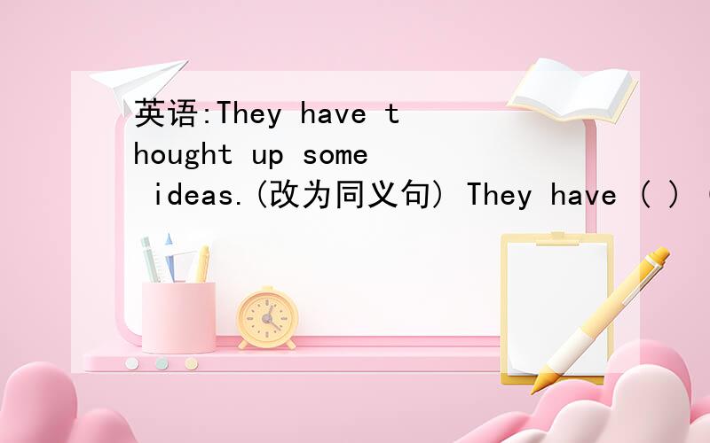 英语:They have thought up some ideas.(改为同义句) They have ( ) ( )