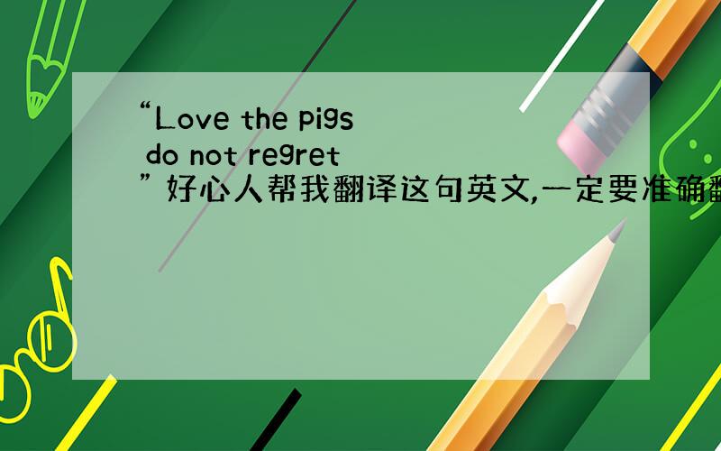 “Love the pigs do not regret” 好心人帮我翻译这句英文,一定要准确翻译哦