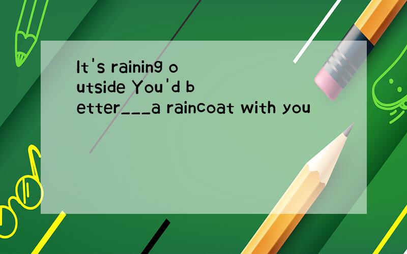 It's raining outside You'd better___a raincoat with you