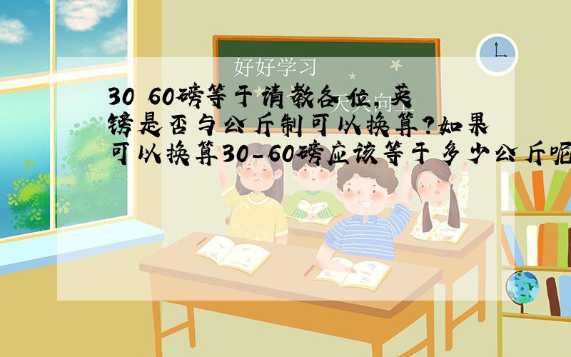 30 60磅等于请教各位,英镑是否与公斤制可以换算?如果可以换算30-60磅应该等于多少公斤呢?谢谢了!