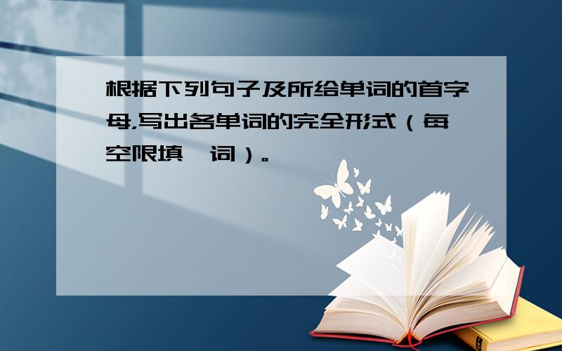 根据下列句子及所给单词的首字母，写出各单词的完全形式（每空限填一词）。