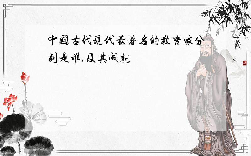 中国古代现代最著名的教育家分别是谁,及其成就