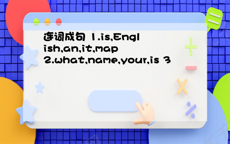 连词成句 1.is,English,an,it,map 2.what,name,your,is 3