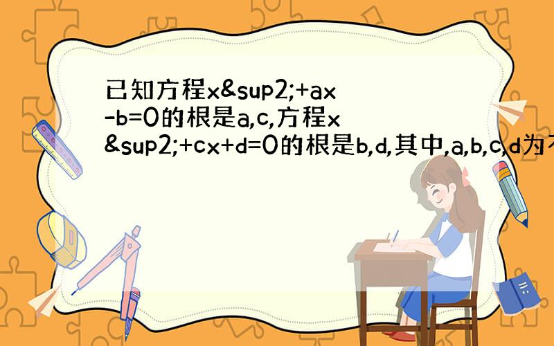 已知方程x²+ax-b=0的根是a,c,方程x²+cx+d=0的根是b,d,其中,a,b,c,d为不