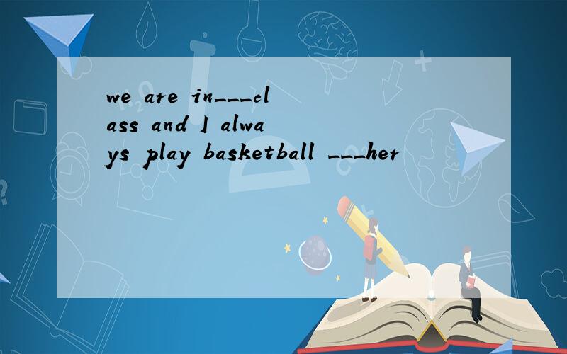 we are in___class and I always play basketball ___her