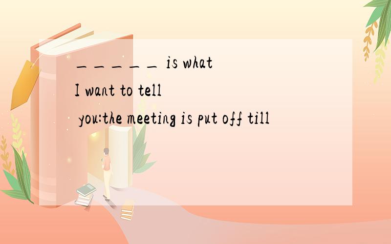 _____ is what I want to tell you:the meeting is put off till