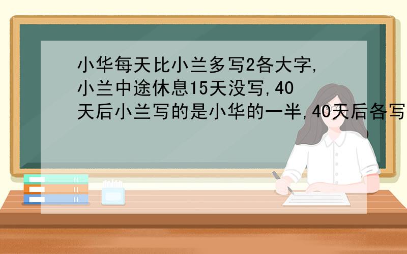 小华每天比小兰多写2各大字,小兰中途休息15天没写,40天后小兰写的是小华的一半,40天后各写多少?