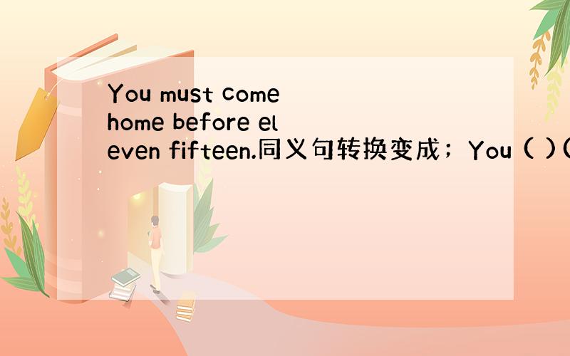 You must come home before eleven fifteen.同义句转换变成；You ( )( )c