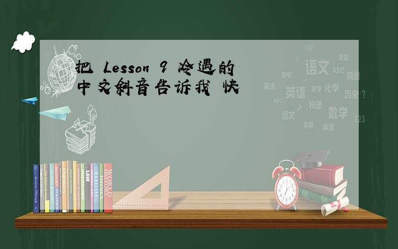 把 Lesson 9 冷遇的中文斜音告诉我 快