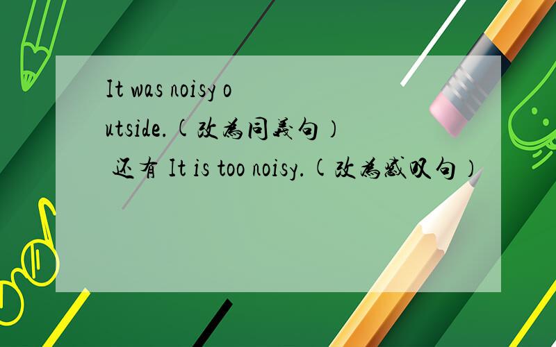 It was noisy outside.(改为同义句） 还有 It is too noisy.(改为感叹句）