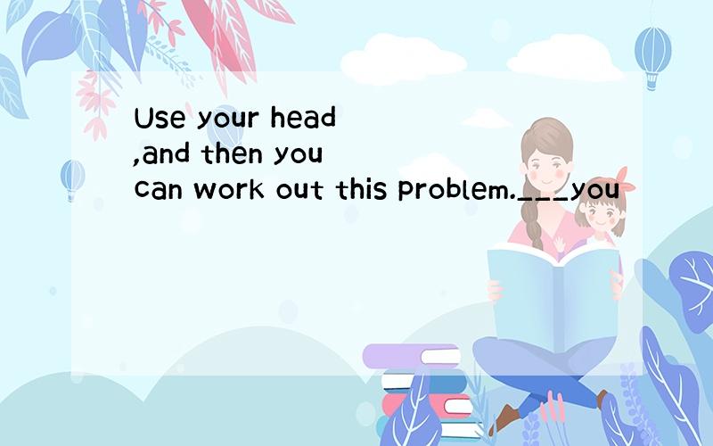 Use your head ,and then you can work out this problem.___you