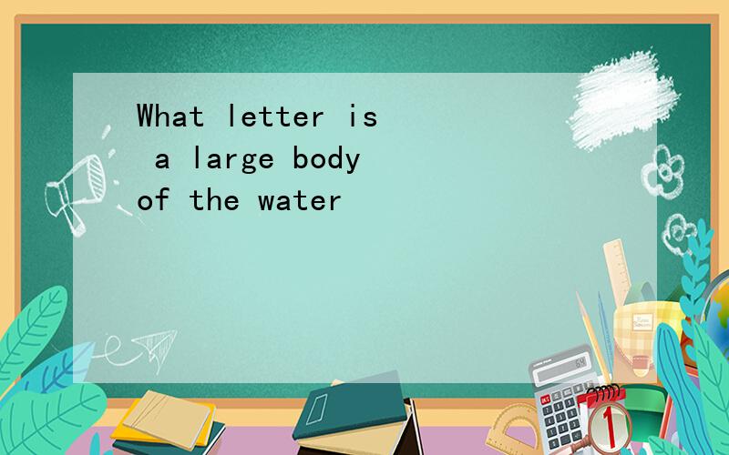 What letter is a large body of the water