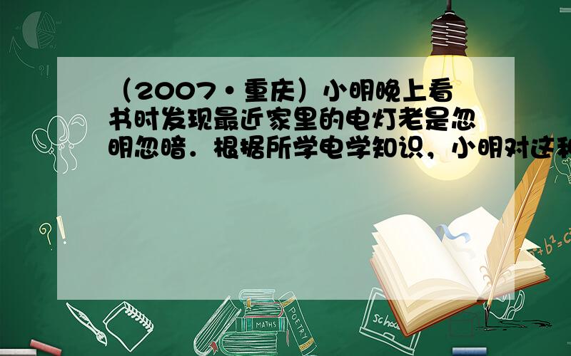 （2007•重庆）小明晚上看书时发现最近家里的电灯老是忽明忽暗．根据所学电学知识，小明对这种现象的原因作了一个初步的分析