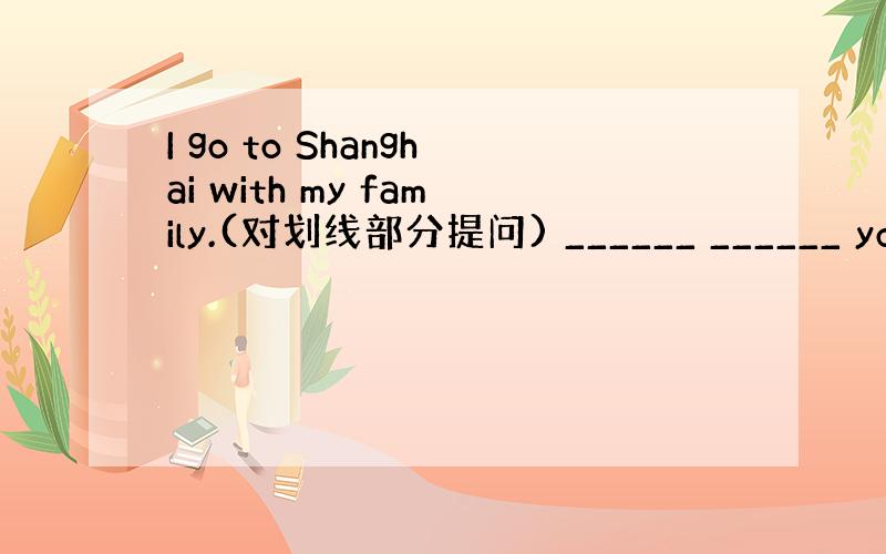 I go to Shanghai with my family.(对划线部分提问) ______ ______ you