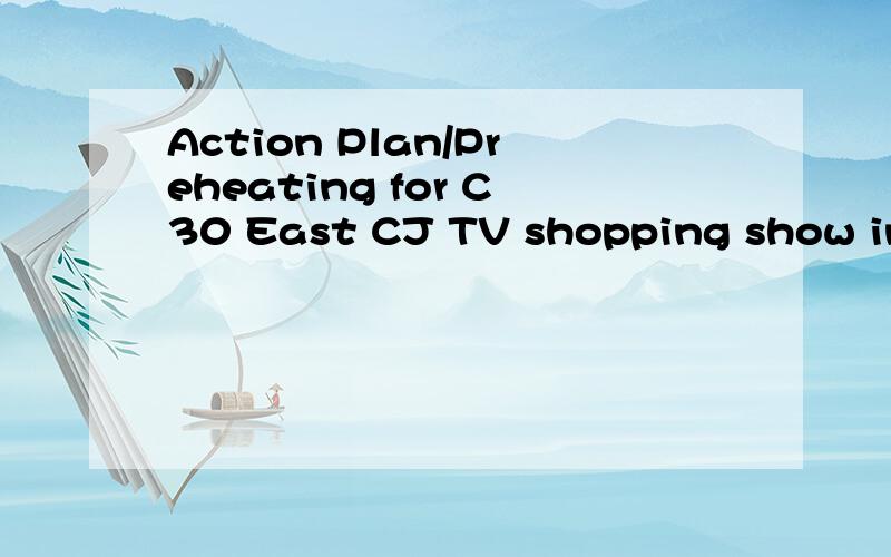 Action Plan/Preheating for C30 East CJ TV shopping show in A