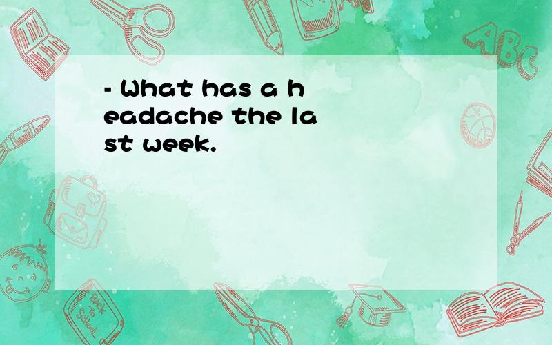 - What has a headache the last week.