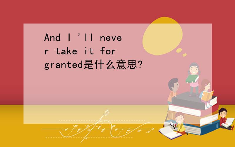 And I 'll never take it for granted是什么意思?