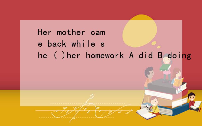 Her mother came back while she ( )her homework A did B doing
