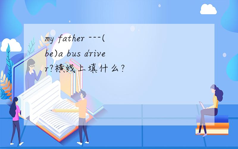 my father ---(be)a bus driver?横线上填什么?