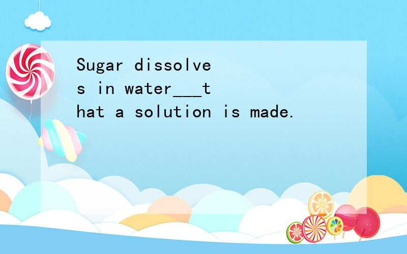 Sugar dissolves in water___that a solution is made.