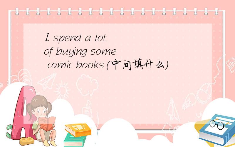 I spend a lot of buying some comic books(中间填什么)